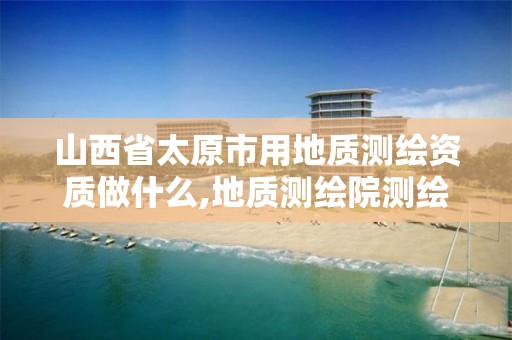 山西省太原市用地质测绘资质做什么,地质测绘院测绘是干啥的。