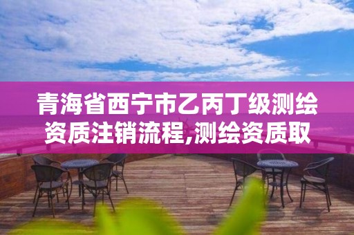 青海省西宁市乙丙丁级测绘资质注销流程,测绘资质取消丙丁级怎么办。