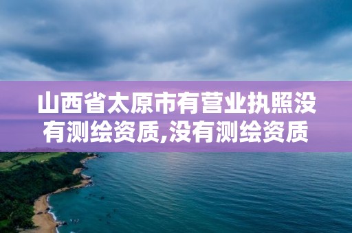 山西省太原市有营业执照没有测绘资质,没有测绘资质可以测绘吗。