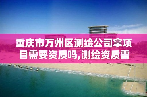 重庆市万州区测绘公司拿项目需要资质吗,测绘资质需要多少钱。