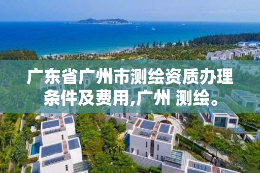 广东省广州市测绘资质办理条件及费用,广州 测绘。