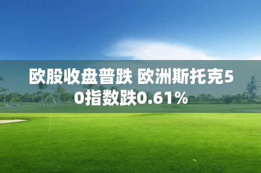 欧股收盘普跌 欧洲斯托克50指数跌0.61%