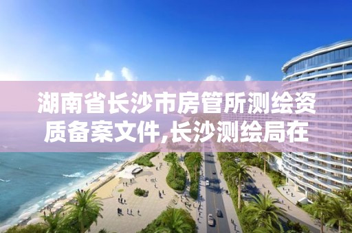 湖南省长沙市房管所测绘资质备案文件,长沙测绘局在哪。