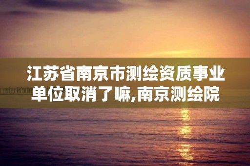 江苏省南京市测绘资质事业单位取消了嘛,南京测绘院是事业单位吗。