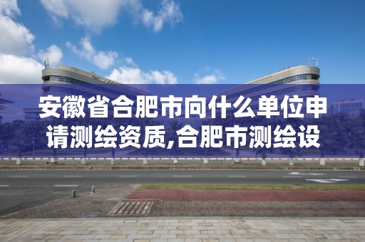 安徽省合肥市向什么单位申请测绘资质,合肥市测绘设计。