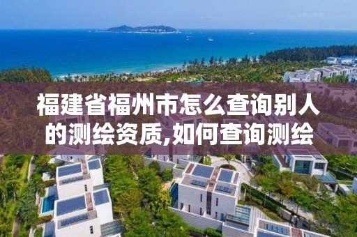 福建省福州市怎么查询别人的测绘资质,如何查询测绘资质信息。