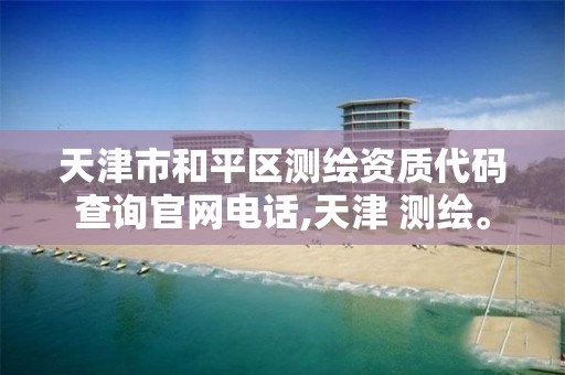 天津市和平区测绘资质代码查询官网电话,天津 测绘。