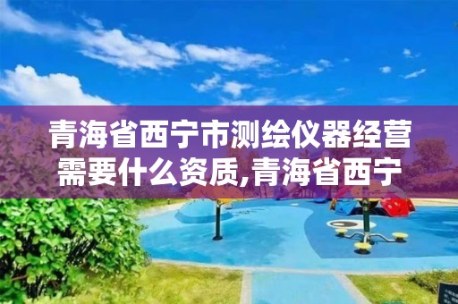 青海省西宁市测绘仪器经营需要什么资质,青海省西宁市测绘仪器经营需要什么资质的。