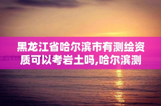 黑龙江省哈尔滨市有测绘资质可以考岩土吗,哈尔滨测绘局待遇。