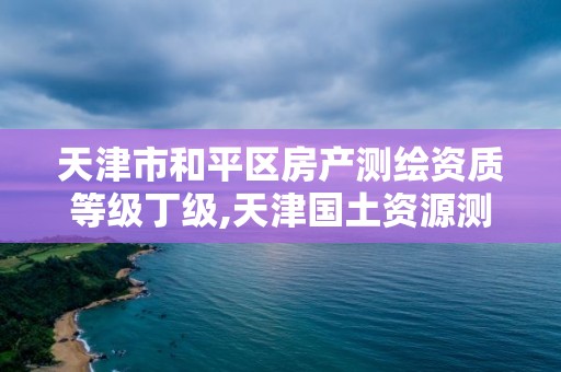 天津市和平区房产测绘资质等级丁级,天津国土资源测绘和房屋测量中心怎么样。