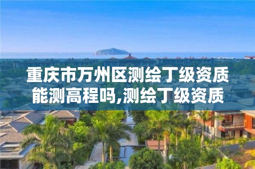 重庆市万州区测绘丁级资质能测高程吗,测绘丁级资质承接范围。