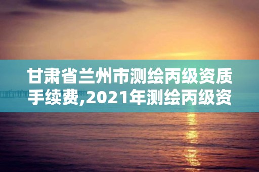 甘肃省兰州市测绘丙级资质手续费,2021年测绘丙级资质申报条件。