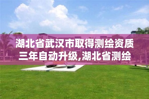 湖北省武汉市取得测绘资质三年自动升级,湖北省测绘资质管理系统。