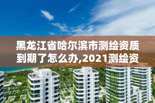 黑龙江省哈尔滨市测绘资质到期了怎么办,2021测绘资质续期。