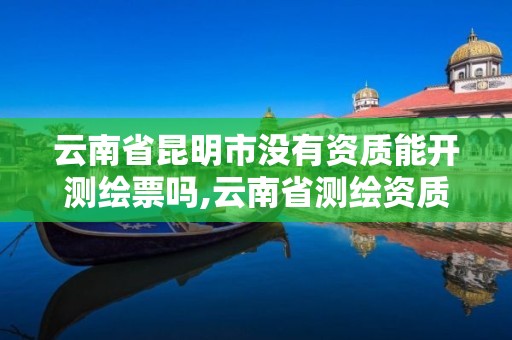 云南省昆明市没有资质能开测绘票吗,云南省测绘资质查询。