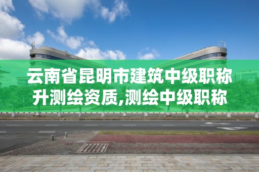 云南省昆明市建筑中级职称升测绘资质,测绘中级职称报名。