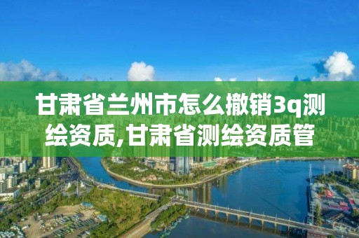 甘肃省兰州市怎么撤销3q测绘资质,甘肃省测绘资质管理平台。