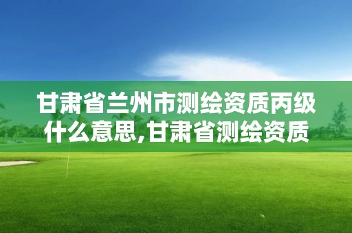 甘肃省兰州市测绘资质丙级什么意思,甘肃省测绘资质管理平台。