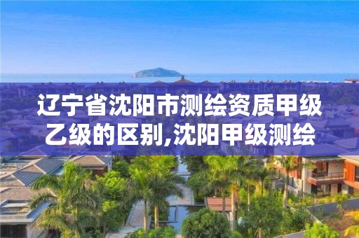 辽宁省沈阳市测绘资质甲级乙级的区别,沈阳甲级测绘公司。