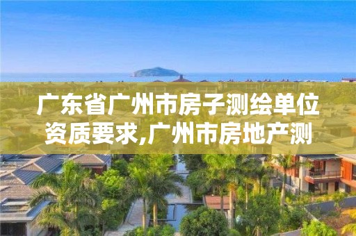 广东省广州市房子测绘单位资质要求,广州市房地产测绘院上班时间。