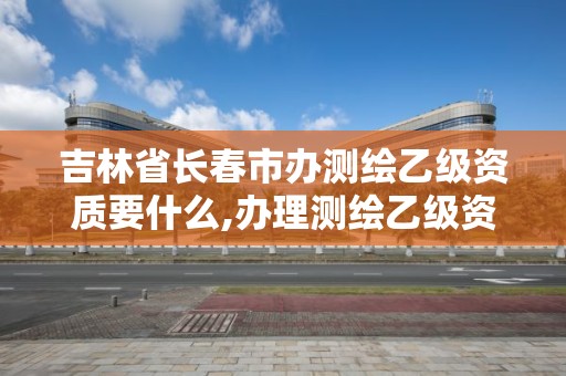 吉林省长春市办测绘乙级资质要什么,办理测绘乙级资质需要多少钱。