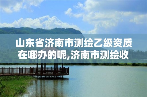 山东省济南市测绘乙级资质在哪办的呢,济南市测绘收费标准。