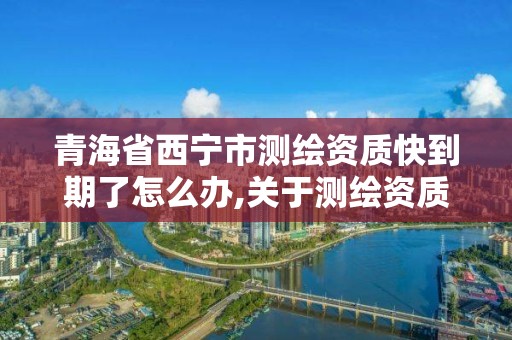 青海省西宁市测绘资质快到期了怎么办,关于测绘资质延期的通知。