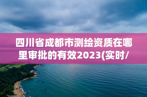 四川省成都市测绘资质在哪里审批的有效2023(实时/更新中)