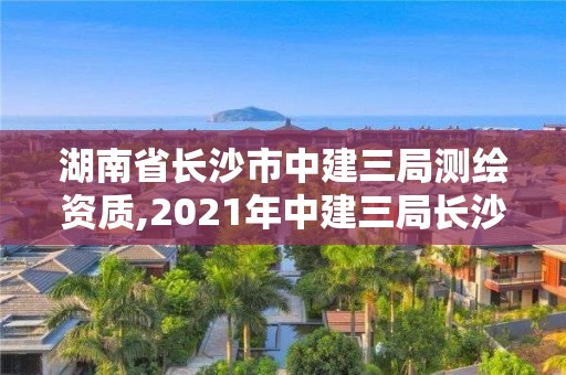 湖南省长沙市中建三局测绘资质,2021年中建三局长沙在建项目。