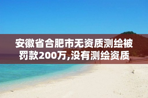 安徽省合肥市无资质测绘被罚款200万,没有测绘资质可以测绘吗。