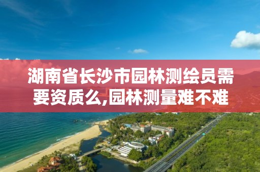 湖南省长沙市园林测绘员需要资质么,园林测量难不难。