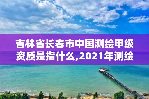 吉林省长春市中国测绘甲级资质是指什么,2021年测绘甲级资质申报条件。