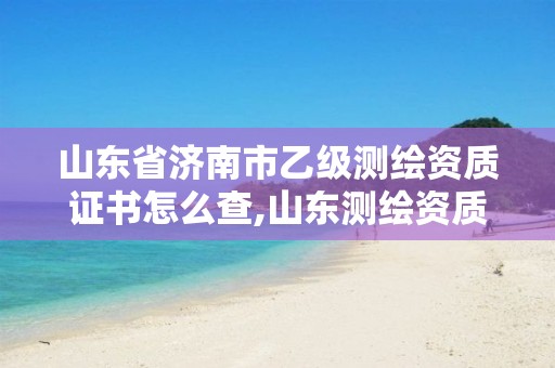 山东省济南市乙级测绘资质证书怎么查,山东测绘资质查询。