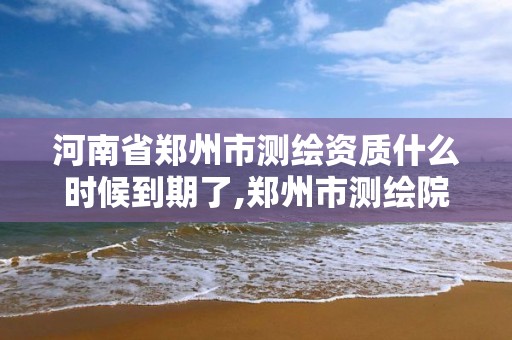 河南省郑州市测绘资质什么时候到期了,郑州市测绘院。