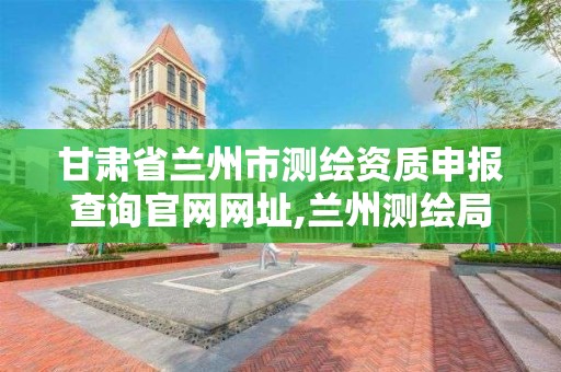 甘肃省兰州市测绘资质申报查询官网网址,兰州测绘局在哪儿。