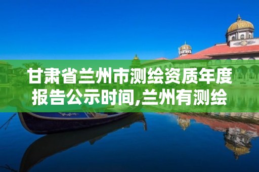 甘肃省兰州市测绘资质年度报告公示时间,兰州有测绘资质的公司有。