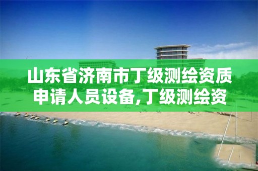 山东省济南市丁级测绘资质申请人员设备,丁级测绘资质执业范围。