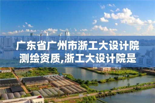 广东省广州市浙工大设计院测绘资质,浙工大设计院是什么编制。