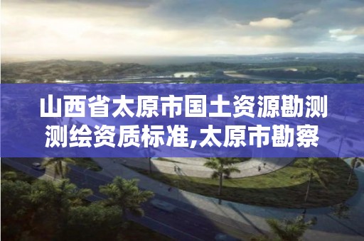 山西省太原市国土资源勘测测绘资质标准,太原市勘察测绘院属于哪里管。