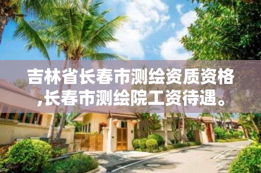 吉林省长春市测绘资质资格,长春市测绘院工资待遇。