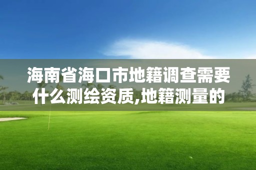 海南省海口市地籍调查需要什么测绘资质,地籍测量的工作流程。