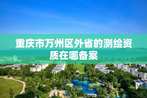 重庆市万州区外省的测绘资质在哪备案