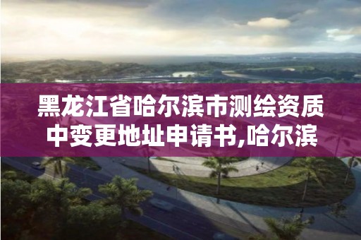 黑龙江省哈尔滨市测绘资质中变更地址申请书,哈尔滨测绘地理信息局。