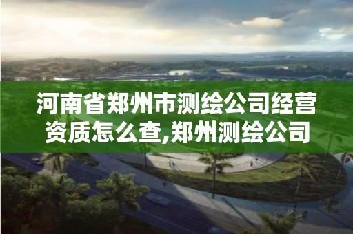 河南省郑州市测绘公司经营资质怎么查,郑州测绘公司有哪些是正规的。