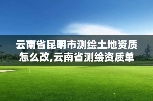 云南省昆明市测绘土地资质怎么改,云南省测绘资质单位。