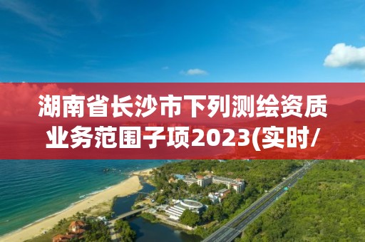 湖南省长沙市下列测绘资质业务范围子项2023(实时/更新中)