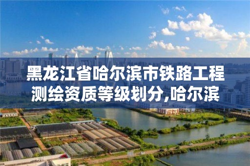 黑龙江省哈尔滨市铁路工程测绘资质等级划分,哈尔滨铁路局设计院。