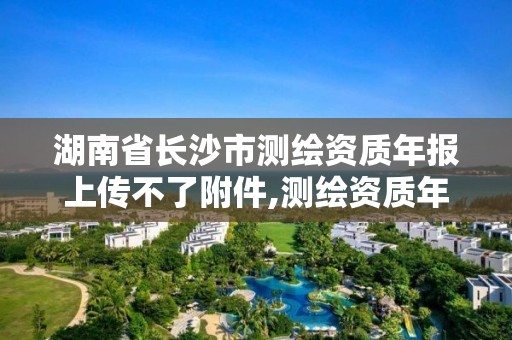 湖南省长沙市测绘资质年报上传不了附件,测绘资质年报流程。