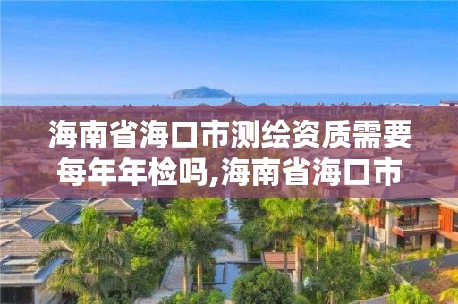 海南省海口市测绘资质需要每年年检吗,海南省海口市测绘资质需要每年年检吗现在。