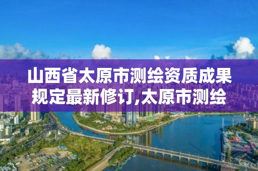 山西省太原市测绘资质成果规定最新修订,太原市测绘单位。